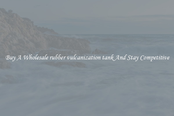 Buy A Wholesale rubber vulcanization tank And Stay Competitive