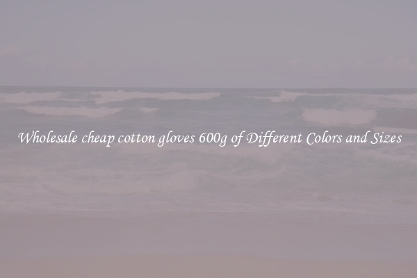 Wholesale cheap cotton gloves 600g of Different Colors and Sizes