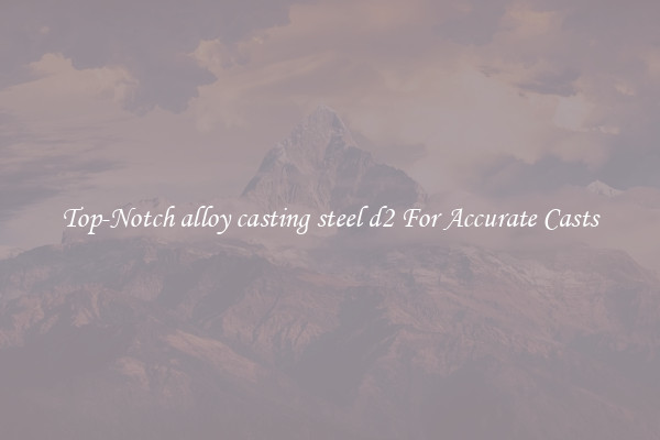 Top-Notch alloy casting steel d2 For Accurate Casts